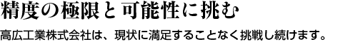 精度の極限と可能性に挑む ― 高広工業株式会社は、現状に満足することなく挑戦し続けます。